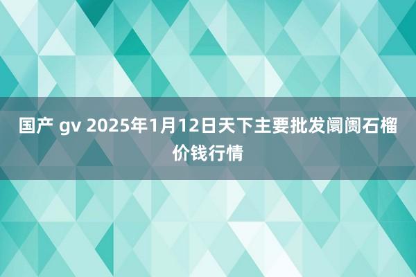 国产 gv 2025年1月12日天下主要批发阛阓石榴价钱行情