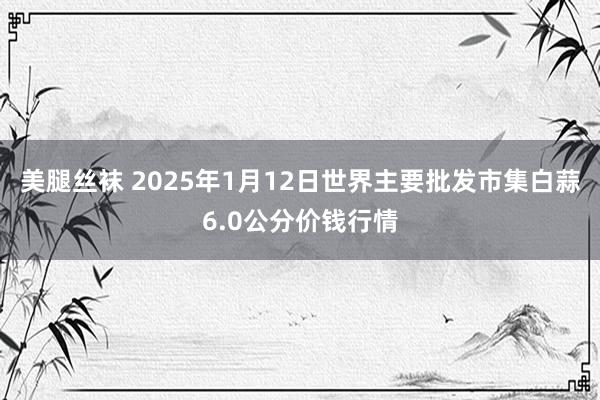 美腿丝袜 2025年1月12日世界主要批发市集白蒜6.0公分价钱行情