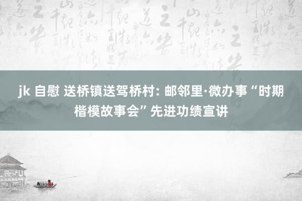 jk 自慰 送桥镇送驾桥村: 邮邻里·微办事“时期楷模故事会”先进功绩宣讲