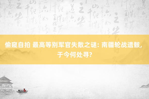 偷窥自拍 最高等别军官失散之谜: 南疆轮战遗骸， 于今何处寻?