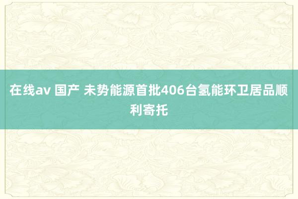 在线av 国产 未势能源首批406台氢能环卫居品顺利寄托