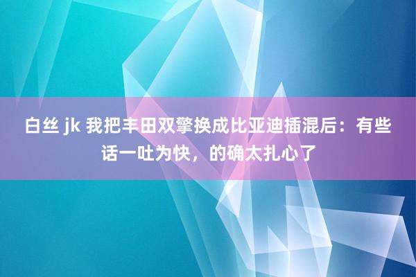 白丝 jk 我把丰田双擎换成比亚迪插混后：有些话一吐为快，的确太扎心了