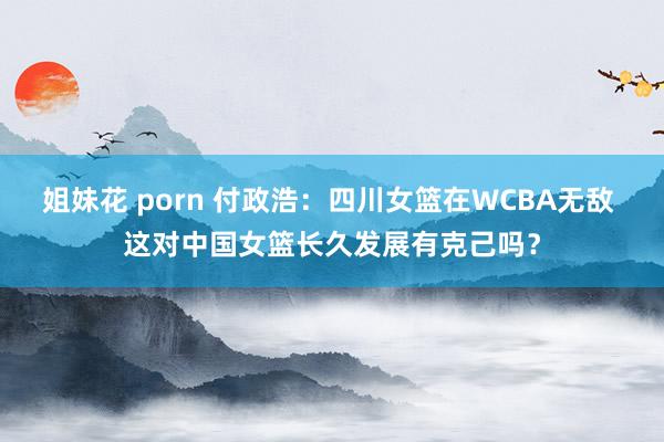 姐妹花 porn 付政浩：四川女篮在WCBA无敌 这对中国女篮长久发展有克己吗？