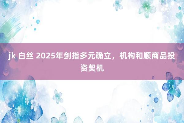 jk 白丝 2025年剑指多元确立，机构和顺商品投资契机