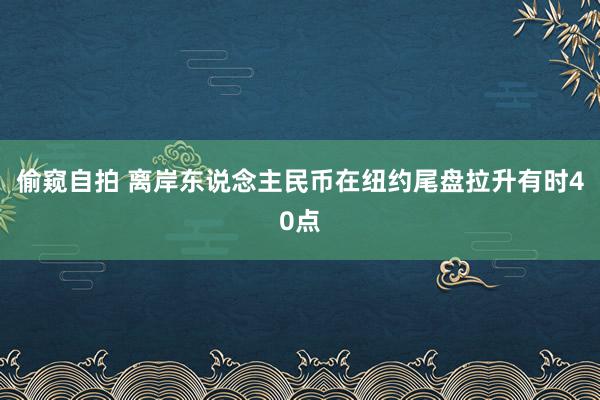 偷窥自拍 离岸东说念主民币在纽约尾盘拉升有时40点