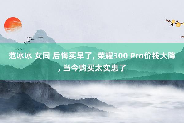 范冰冰 女同 后悔买早了， 荣耀300 Pro价钱大降， 当今购买太实惠了