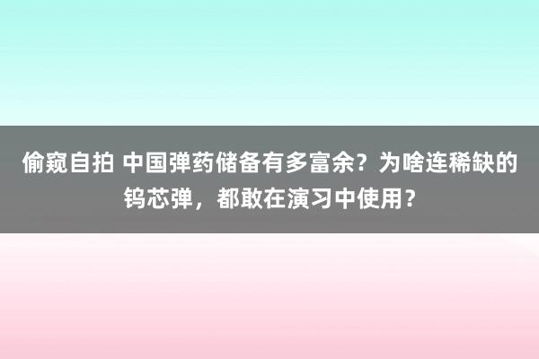 偷窥自拍 中国弹药储备有多富余？为啥连稀缺的钨芯弹，都敢在演习中使用？