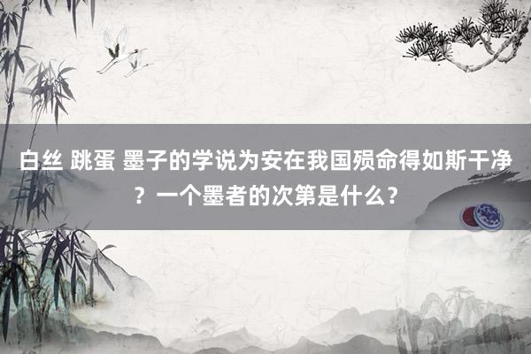 白丝 跳蛋 墨子的学说为安在我国殒命得如斯干净？一个墨者的次第是什么？