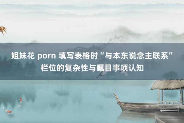 姐妹花 porn 填写表格时“与本东说念主联系”栏位的复杂性与瞩目事项认知