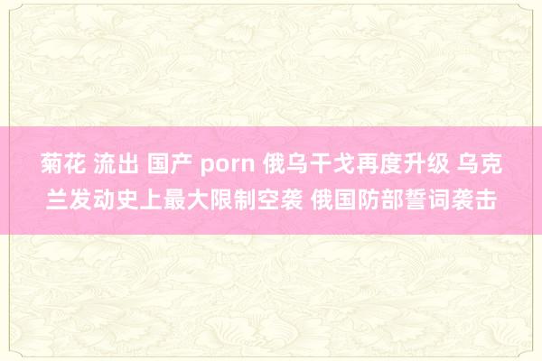 菊花 流出 国产 porn 俄乌干戈再度升级 乌克兰发动史上最大限制空袭 俄国防部誓词袭击