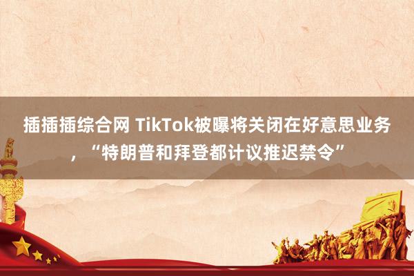 插插插综合网 TikTok被曝将关闭在好意思业务，“特朗普和拜登都计议推迟禁令”