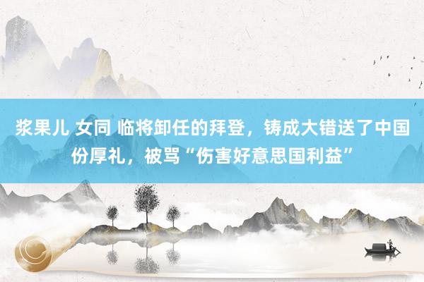 浆果儿 女同 临将卸任的拜登，铸成大错送了中国份厚礼，被骂“伤害好意思国利益”