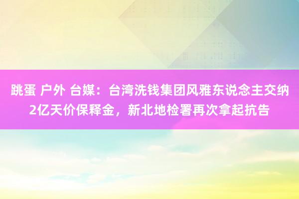 跳蛋 户外 台媒：台湾洗钱集团风雅东说念主交纳2亿天价保释金，新北地检署再次拿起抗告