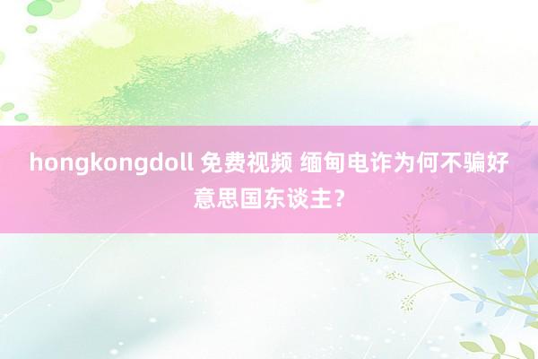 hongkongdoll 免费视频 缅甸电诈为何不骗好意思国东谈主？