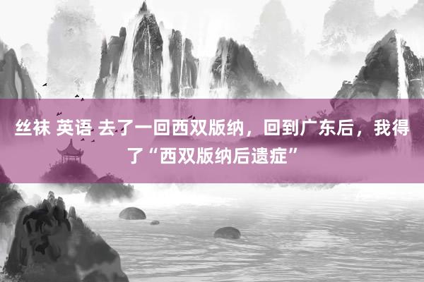 丝袜 英语 去了一回西双版纳，回到广东后，我得了“西双版纳后遗症”