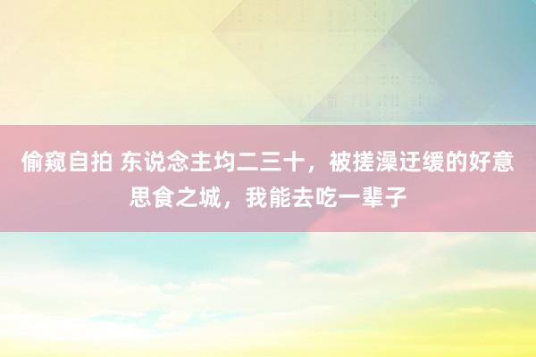 偷窥自拍 东说念主均二三十，被搓澡迂缓的好意思食之城，我能去吃一辈子