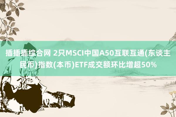 插插插综合网 2只MSCI中国A50互联互通(东谈主民币)指数(本币)ETF成交额环比增超50%