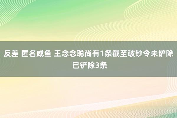 反差 匿名咸鱼 王念念聪尚有1条截至破钞令未铲除 已铲除3条